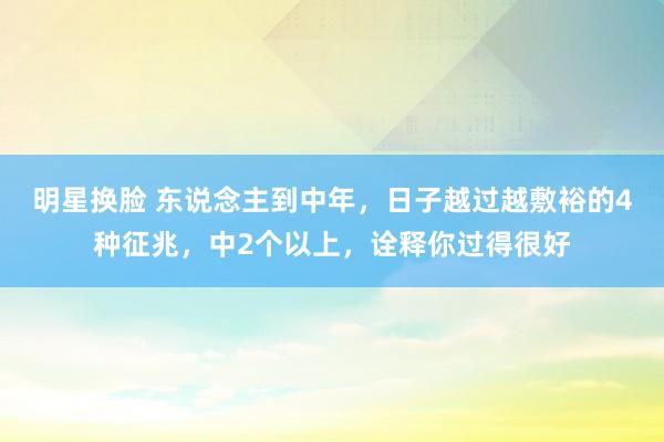 明星换脸 东说念主到中年，日子越过越敷裕的4种征兆，中2个以上，诠释你过得很好