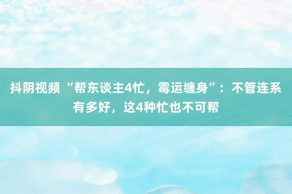 抖阴视频 “帮东谈主4忙，霉运缠身”：不管连系有多好，这4种忙也不可帮