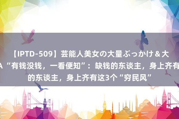 【IPTD-509】芸能人美女の大量ぶっかけ＆大量ごっくん AYA “有钱没钱，一看便知”：缺钱的东谈主，身上齐有这3个“穷民风”