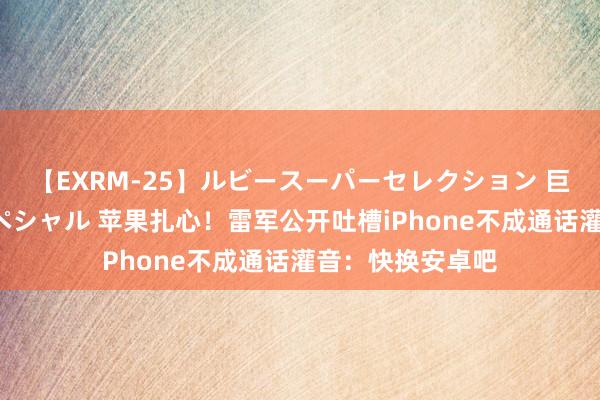 【EXRM-25】ルビースーパーセレクション 巨乳豊満4時間スペシャル 苹果扎心！雷军公开吐槽iPhone不成通话灌音：快换安卓吧