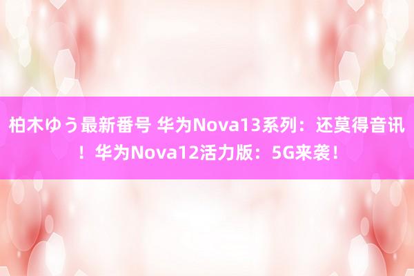 柏木ゆう最新番号 华为Nova13系列：还莫得音讯！华为Nova12活力版：5G来袭！