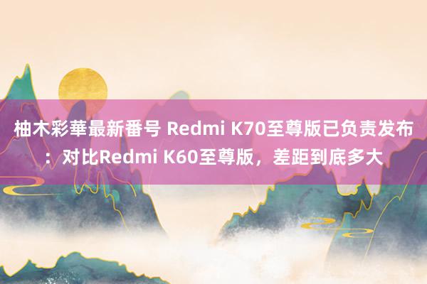 柚木彩華最新番号 Redmi K70至尊版已负责发布：对比Redmi K60至尊版，差距到底多大