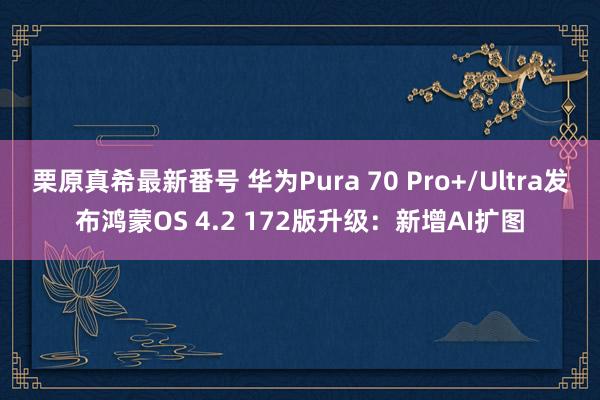 栗原真希最新番号 华为Pura 70 Pro+/Ultra发布鸿蒙OS 4.2 172版升级：新增AI扩图