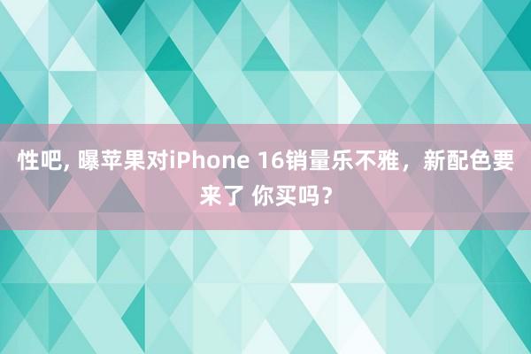 性吧， 曝苹果对iPhone 16销量乐不雅，新配色要来了 你买吗？