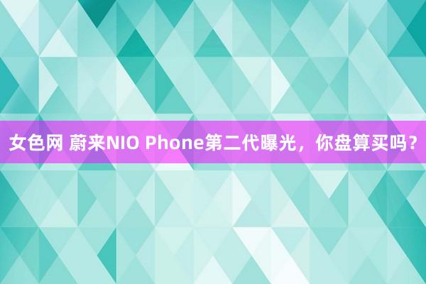 女色网 蔚来NIO Phone第二代曝光，你盘算买吗？