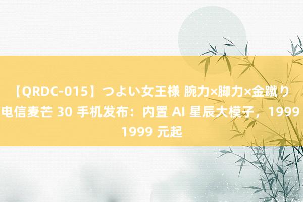 【QRDC-015】つよい女王様 腕力×脚力×金蹴り 中国电信麦芒 30 手机发布：内置 AI 星辰大模子，1999 元起