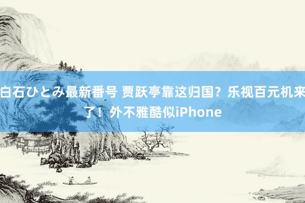 白石ひとみ最新番号 贾跃亭靠这归国？乐视百元机来了！外不雅酷似iPhone