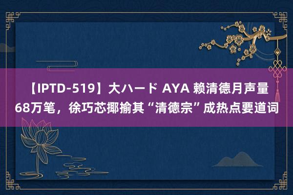 【IPTD-519】大ハード AYA 赖清德月声量68万笔，徐巧芯揶揄其“清德宗”成热点要道词