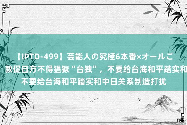 【IPTD-499】芸能人の究極6本番×オールごっくん AYA 中方：敦促日方不得猖獗“台独”，不要给台海和平踏实和中日关系制造打扰