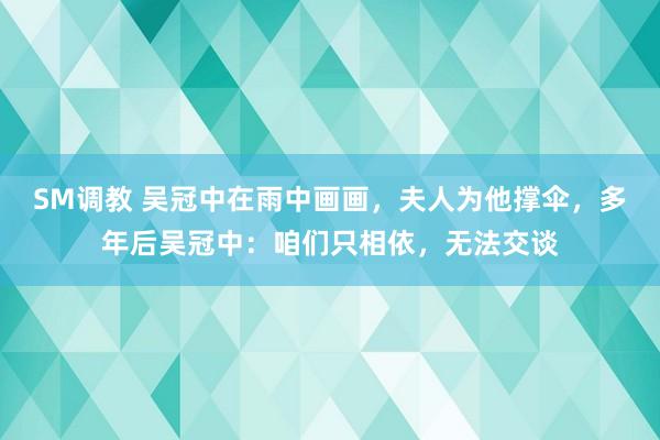 SM调教 吴冠中在雨中画画，夫人为他撑伞，多年后吴冠中：咱们只相依，无法交谈