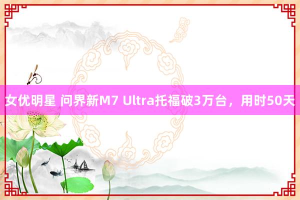 女优明星 问界新M7 Ultra托福破3万台，用时50天