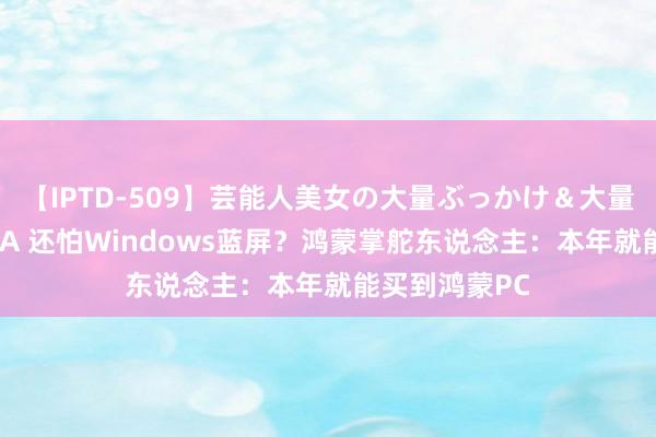 【IPTD-509】芸能人美女の大量ぶっかけ＆大量ごっくん AYA 还怕Windows蓝屏？鸿蒙掌舵东说念主：本年就能买到鸿蒙PC