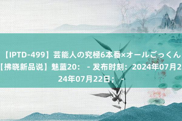 【IPTD-499】芸能人の究極6本番×オールごっくん AYA 【拂晓新品说】魅蓝20： - 发布时刻：2024年07月22日； -