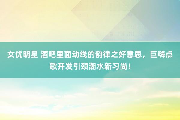 女优明星 酒吧里面动线的韵律之好意思，巨嗨点歌开发引颈潮水新习尚！