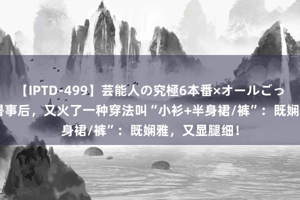 【IPTD-499】芸能人の究極6本番×オールごっくん AYA 大暑事后，又火了一种穿法叫“小衫+半身裙/裤”：既娴雅，又显腿细！