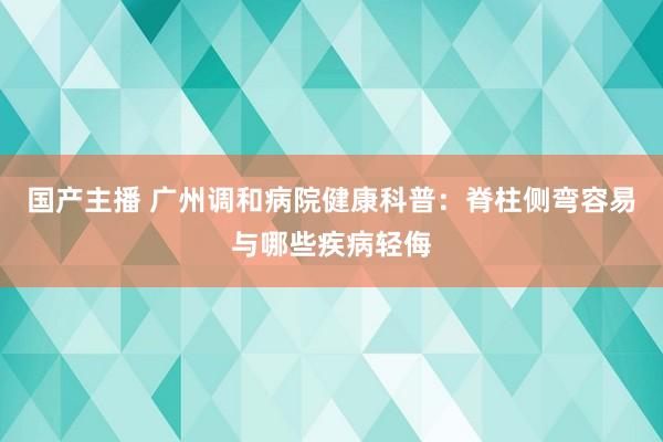 国产主播 广州调和病院健康科普：脊柱侧弯容易与哪些疾病轻侮