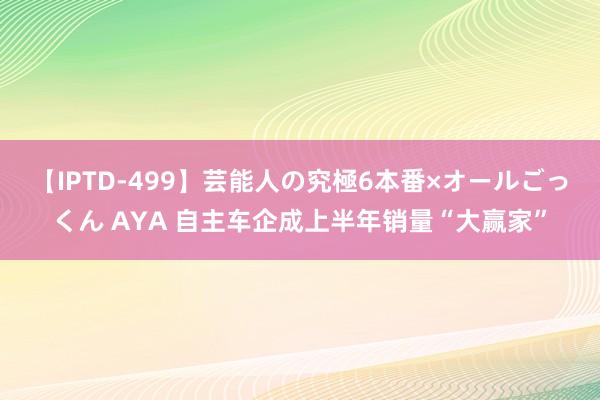 【IPTD-499】芸能人の究極6本番×オールごっくん AYA 自主车企成上半年销量“大赢家”