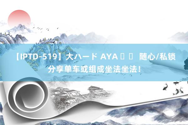 【IPTD-519】大ハード AYA 		 随心/私锁分享单车或组成坐法坐法！