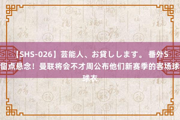 【SHS-026】芸能人、お貸しします。 番外SP 留点悬念！曼联将会不才周公布他们新赛季的客场球衣