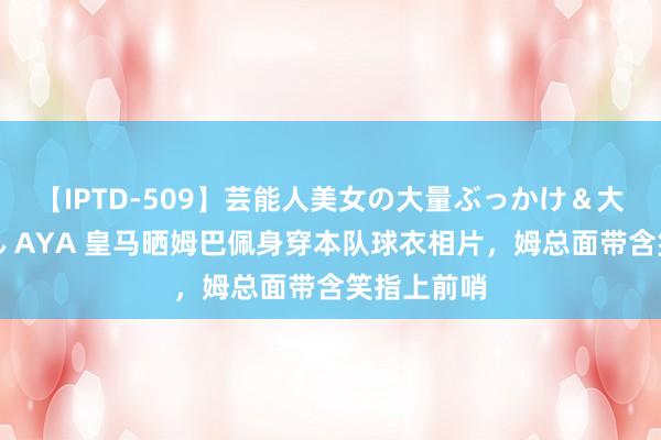 【IPTD-509】芸能人美女の大量ぶっかけ＆大量ごっくん AYA 皇马晒姆巴佩身穿本队球衣相片，姆总面带含笑指上前哨