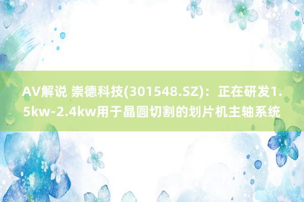 AV解说 崇德科技(301548.SZ)：正在研发1.5kw-2.4kw用于晶圆切割的划片机主轴系统