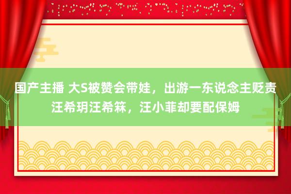 国产主播 大S被赞会带娃，出游一东说念主贬责汪希玥汪希箖，汪小菲却要配保姆