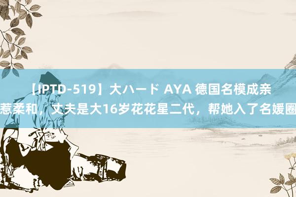 【IPTD-519】大ハード AYA 德国名模成亲惹柔和，丈夫是大16岁花花星二代，帮她入了名媛圈