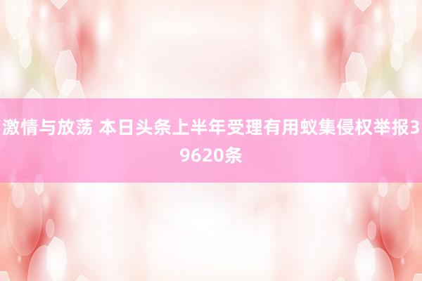 激情与放荡 本日头条上半年受理有用蚁集侵权举报39620条