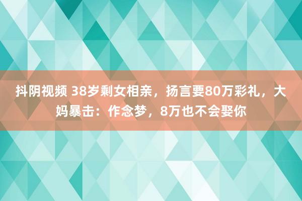 抖阴视频 38岁剩女相亲，扬言要80万彩礼，大妈暴击：作念梦，8万也不会娶你