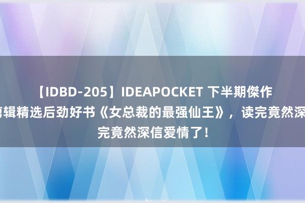 【IDBD-205】IDEAPOCKET 下半期傑作集2009 剪辑精选后劲好书《女总裁的最强仙王》，读完竟然深信爱情了！