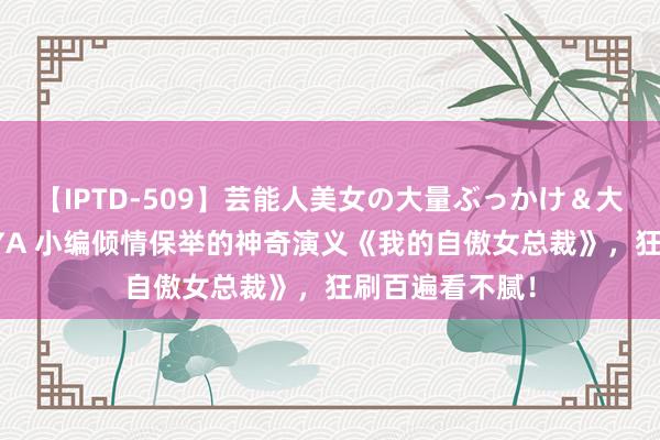 【IPTD-509】芸能人美女の大量ぶっかけ＆大量ごっくん AYA 小编倾情保举的神奇演义《我的自傲女总裁》，狂刷百遍看不腻！