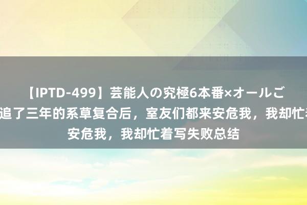 【IPTD-499】芸能人の究極6本番×オールごっくん AYA 追了三年的系草复合后，室友们都来安危我，我却忙着写失败总结