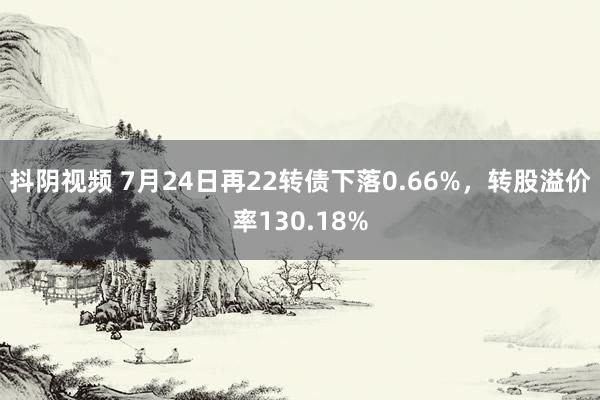 抖阴视频 7月24日再22转债下落0.66%，转股溢价率130.18%