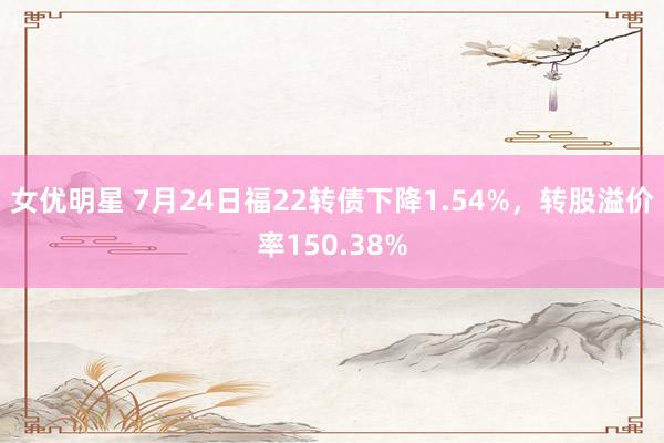 女优明星 7月24日福22转债下降1.54%，转股溢价率150.38%