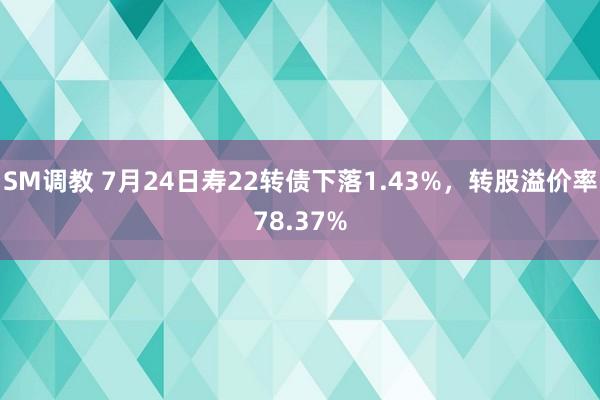 SM调教 7月24日寿22转债下落1.43%，转股溢价率78.37%