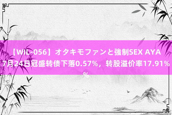 【WIL-056】オタキモファンと強制SEX AYA 7月24日冠盛转债下落0.57%，转股溢价率17.91%