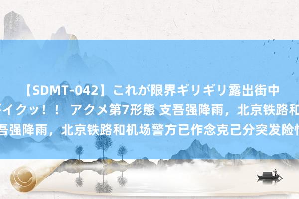 【SDMT-042】これが限界ギリギリ露出街中潮吹き アクメ自転車がイクッ！！ アクメ第7形態 支吾强降雨，北京铁路和机场警方已作念克己分突发险情准备