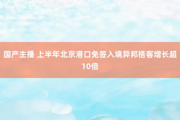 国产主播 上半年北京港口免签入境异邦搭客增长超10倍