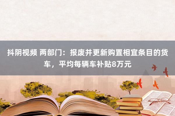 抖阴视频 两部门：报废并更新购置相宜条目的货车，平均每辆车补贴8万元