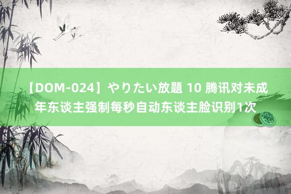 【DOM-024】やりたい放題 10 腾讯对未成年东谈主强制每秒自动东谈主脸识别1次