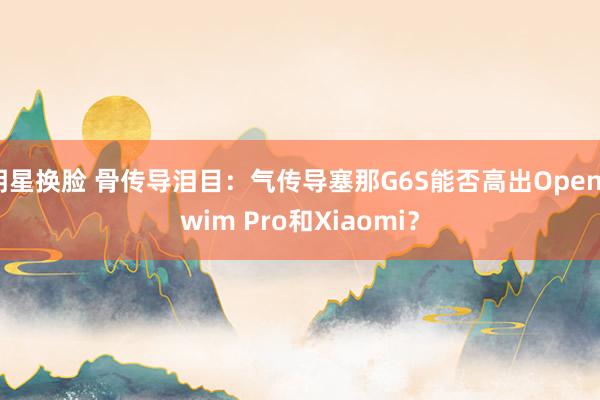 明星换脸 骨传导泪目：气传导塞那G6S能否高出OpenSwim Pro和Xiaomi？