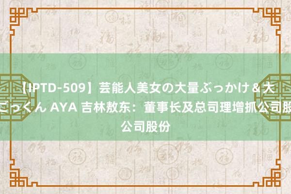 【IPTD-509】芸能人美女の大量ぶっかけ＆大量ごっくん AYA 吉林敖东：董事长及总司理增抓公司股份