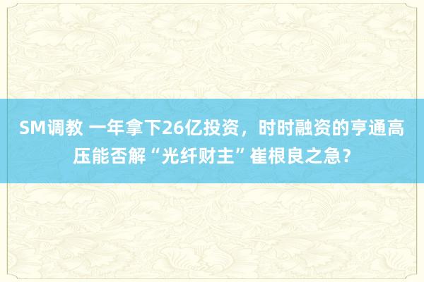 SM调教 一年拿下26亿投资，时时融资的亨通高压能否解“光纤财主”崔根良之急？