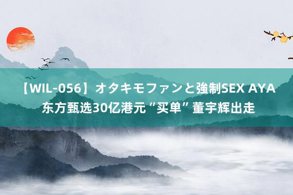 【WIL-056】オタキモファンと強制SEX AYA 东方甄选30亿港元“买单”董宇辉出走