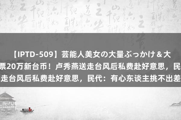 【IPTD-509】芸能人美女の大量ぶっかけ＆大量ごっくん AYA 来回机票20万新台币！卢秀燕送走台风后私费赴好意思，民代：有心东谈主挑不出差错