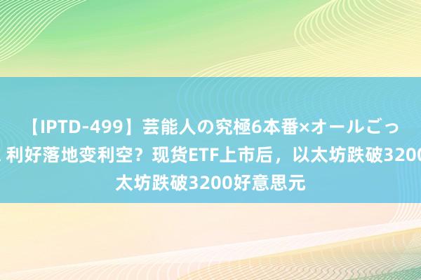 【IPTD-499】芸能人の究極6本番×オールごっくん AYA 利好落地变利空？现货ETF上市后，以太坊跌破3200好意思元