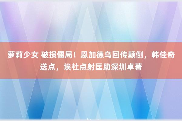 萝莉少女 破损僵局！恩加德乌回传颠倒，韩佳奇送点，埃杜点射匡助深圳卓著