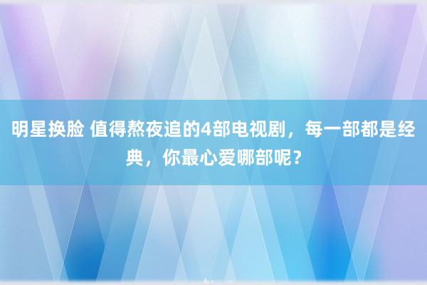 明星换脸 值得熬夜追的4部电视剧，每一部都是经典，你最心爱哪部呢？