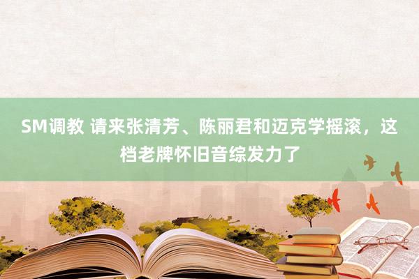 SM调教 请来张清芳、陈丽君和迈克学摇滚，这档老牌怀旧音综发力了