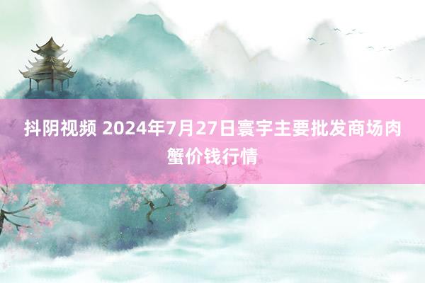 抖阴视频 2024年7月27日寰宇主要批发商场肉蟹价钱行情